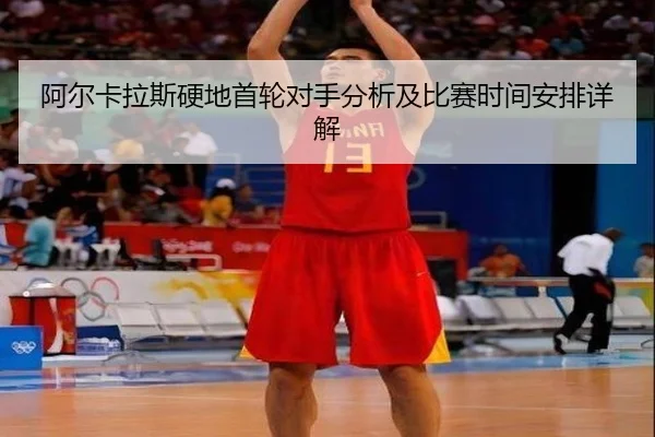阿尔卡拉斯硬地首轮对手分析及比赛时间安排详解